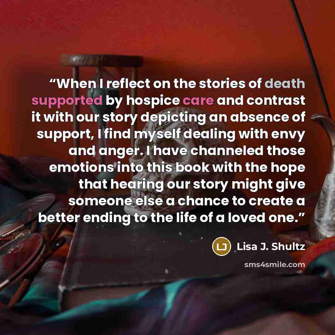 “When I reflect on the stories of death supported by hospice care and contrast it with our story depicting an absence of support, I find myself dealing with envy and anger. I have channeled those emotions into this book with the hope that hearing our story might give someone else a chance to create…” quote by Lisa J. Shultz