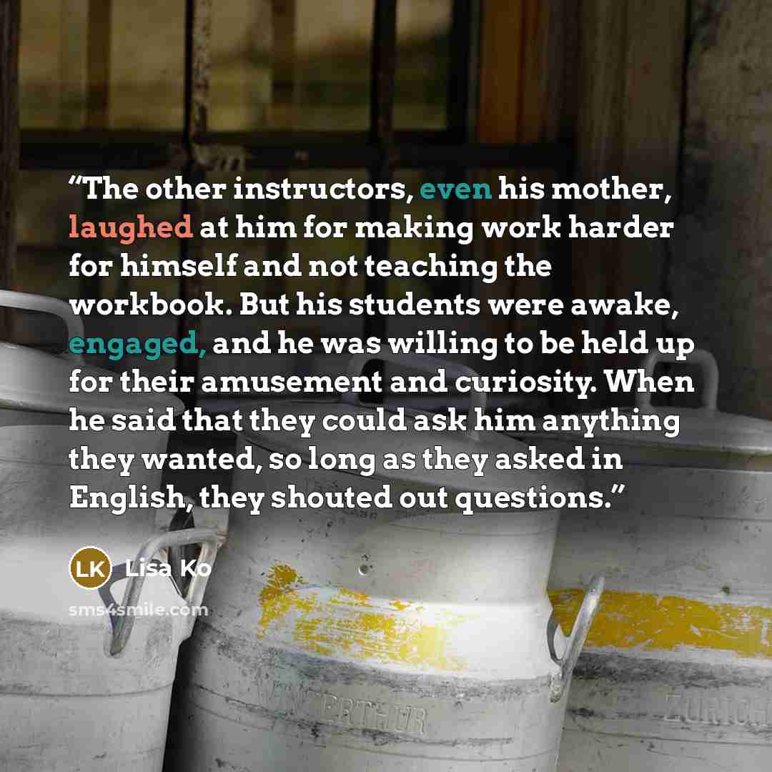“The other instructors, even his mother, laughed at him for making work harder for himself and not teaching the workbook. But his students were awake, engaged, and he was willing to be held up for their amusement and curiosity. When he said that they could ask him anything they wanted, so long as…” quote by Lisa Ko