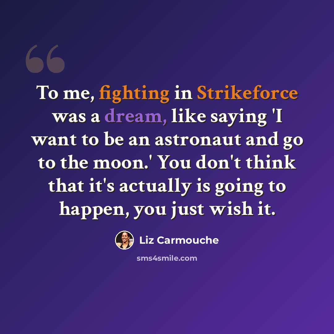 “To me, fighting in Strikeforce was a dream, like saying 'I want to be an astronaut and go to the moon.' You don't think that it's actually is going to happen, you just wish it.” quote by Liz Carmouche