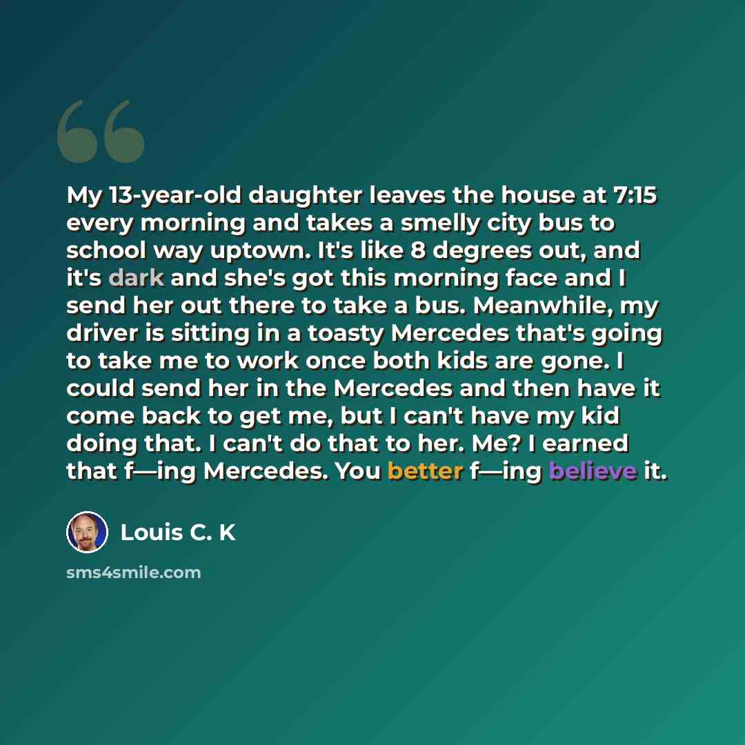 “My 13-year-old daughter leaves the house at 7:15 every morning and takes a smelly city bus to school way uptown. It's like 8 degrees out, and it's dark and she's got this morning face and I send her out there to take a bus. Meanwhile, my driver is sitting in a toasty Mercedes that's going to take…” quote by Louis C. K
