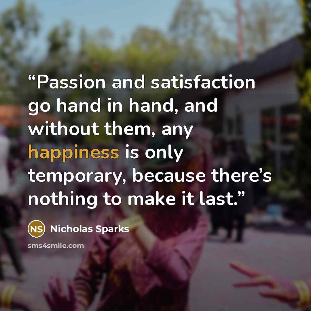 “Passion and satisfaction go hand in hand, and without them, any happiness is only temporary, because there’s nothing to make it last.” quote by Nicholas Sparks
