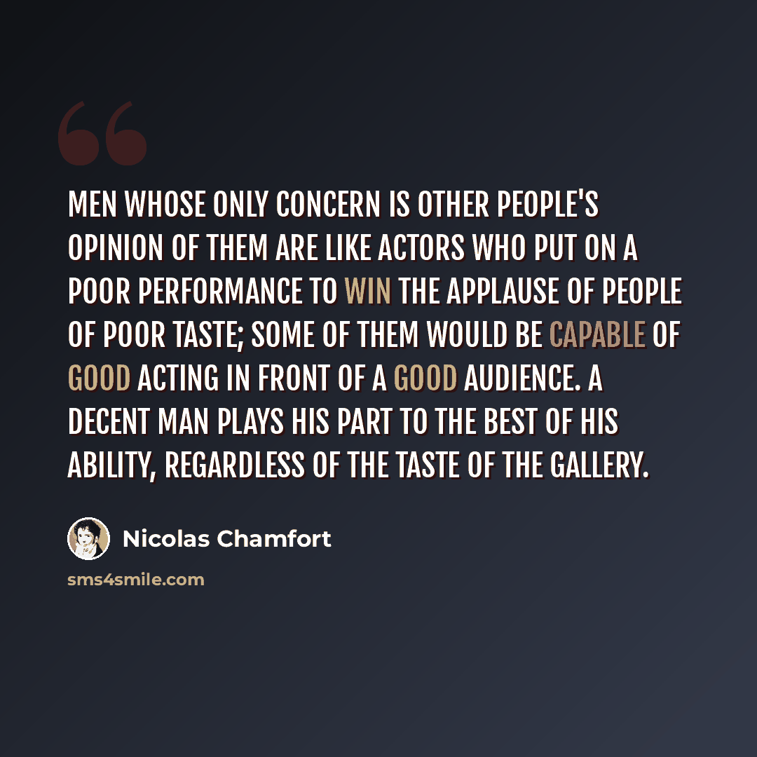 “Men whose only concern is other people's opinion of them are like actors who put on a poor performance to win the applause of people of poor taste; some of them would be capable of good acting in front of a good audience. A decent man plays his part to the best of his ability, regardless of the…” quote by Nicolas Chamfort