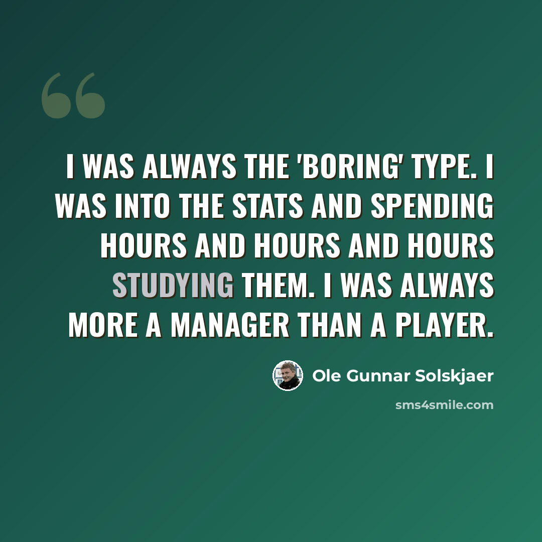 “I was always the 'boring' type. I was into the stats and spending hours and hours and hours studying them. I was always more a manager than a player.” quote by Ole Gunnar Solskjaer