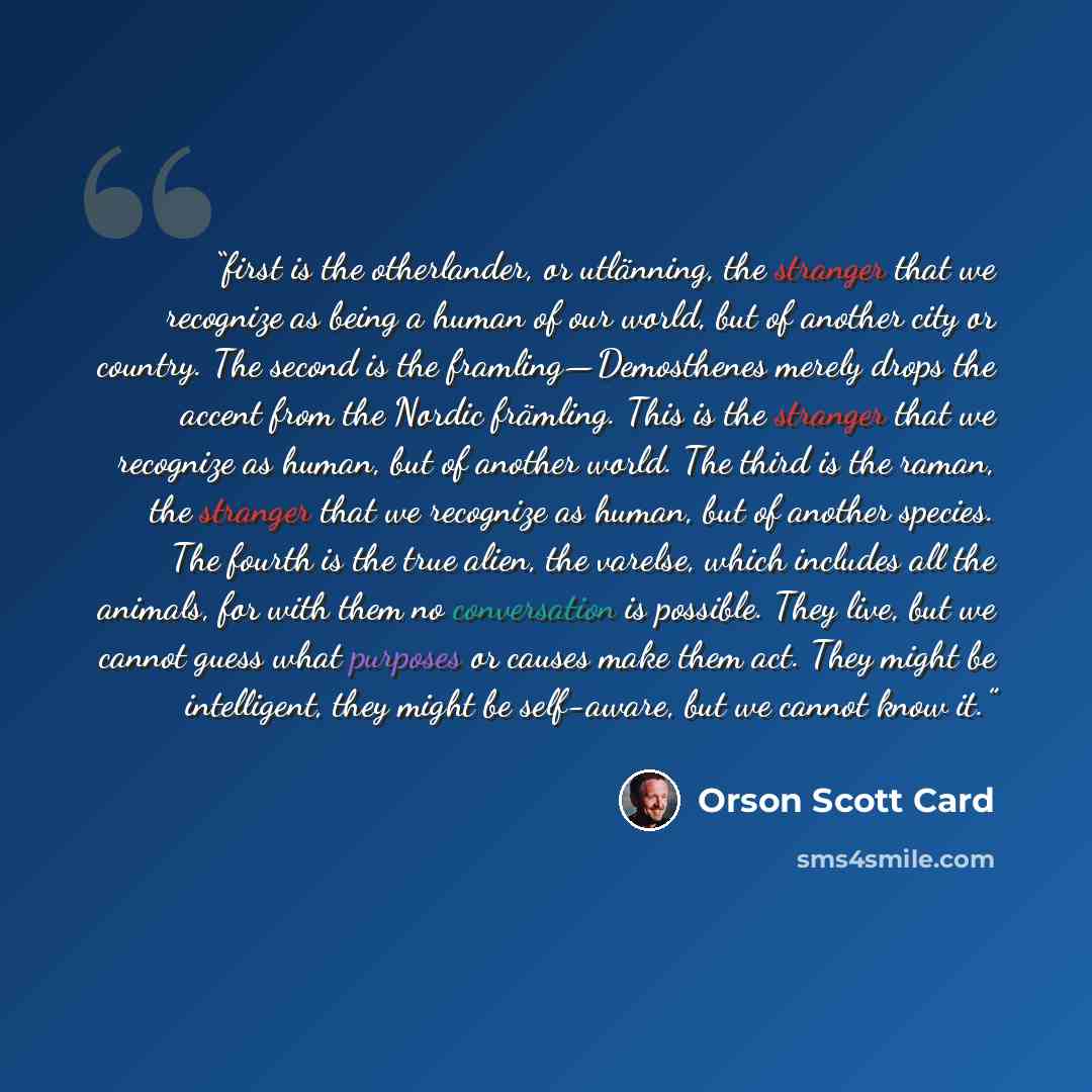 “first is the otherlander, or utlänning, the stranger that we recognize as being a human of our world, but of another city or country. The second is the framling—Demosthenes merely drops the accent from the Nordic främling. This is the stranger that we recognize as human, but of another world. The…” quote by Orson Scott Card