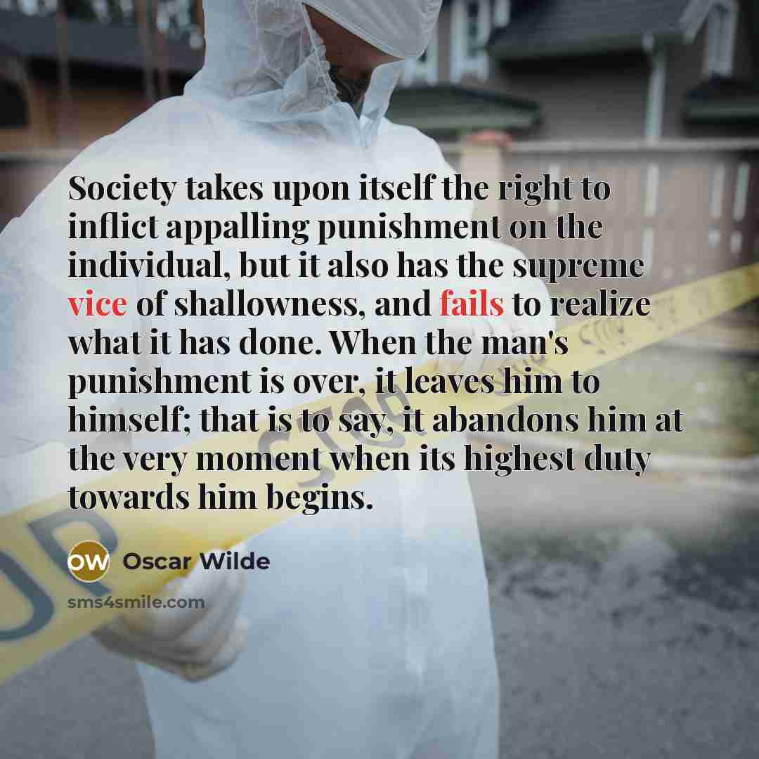 “Society takes upon itself the right to inflict appalling punishment on the individual, but it also has the supreme vice of shallowness, and fails to realize what it has done. When the man's punishment is over, it leaves him to himself; that is to say, it abandons him at the very moment when its…” quote by Oscar Wilde