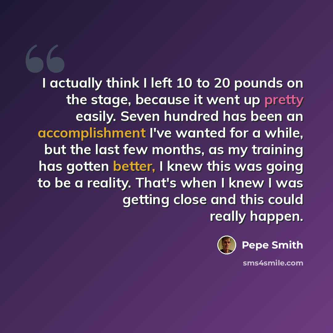 “I actually think I left 10 to 20 pounds on the stage, because it went up pretty easily. Seven hundred has been an accomplishment I've wanted for a while, but the last few months, as my training has gotten better, I knew this was going to be a reality. That's when I knew I was getting close and…” quote by Pepe Smith
