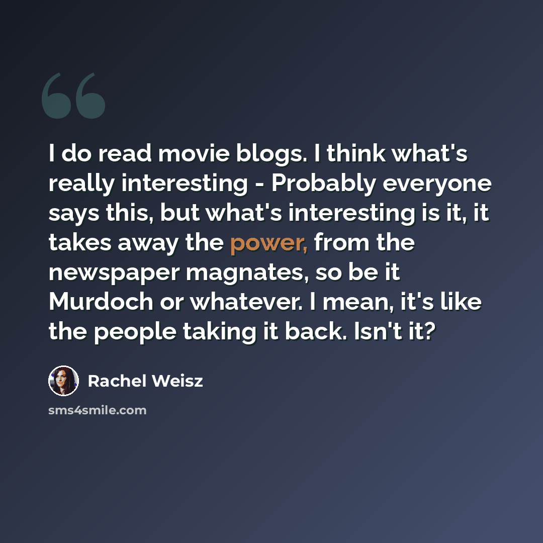 “I do read movie blogs. I think what's really interesting - Probably everyone says this, but what's interesting is it, it takes away the power, from the newspaper magnates, so be it Murdoch or whatever. I mean, it's like the people taking it back. Isn't it?” quote by Rachel Weisz