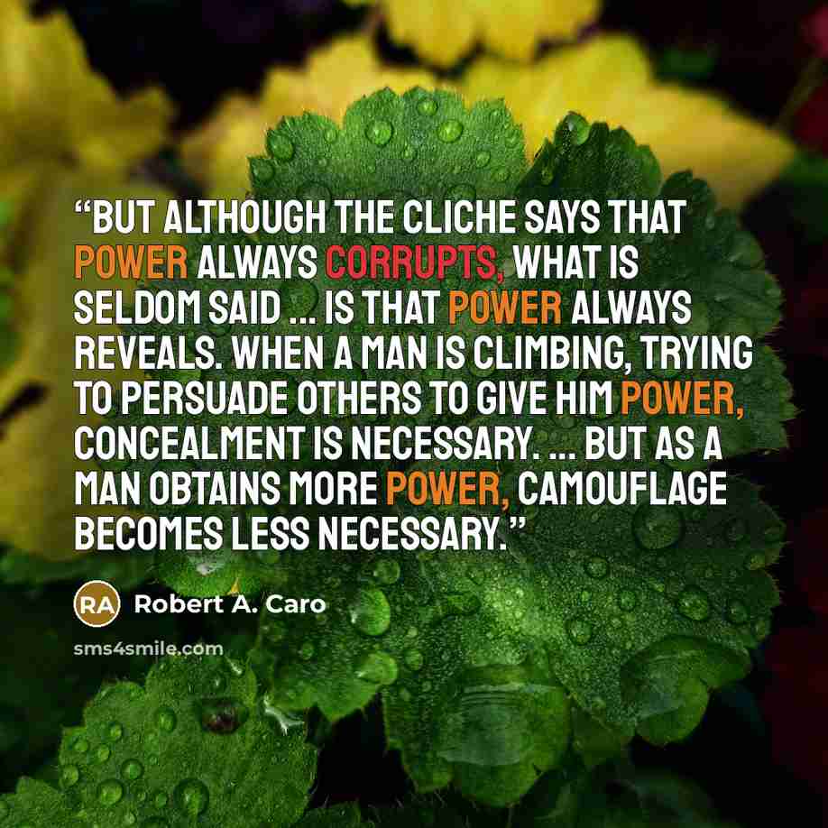 “But although the cliche says that power always corrupts, what is seldom said ... is that power always reveals. When a man is climbing, trying to persuade others to give him power, concealment is necessary. ... But as a man obtains more power, camouflage becomes less necessary.” quote by Robert A. Caro