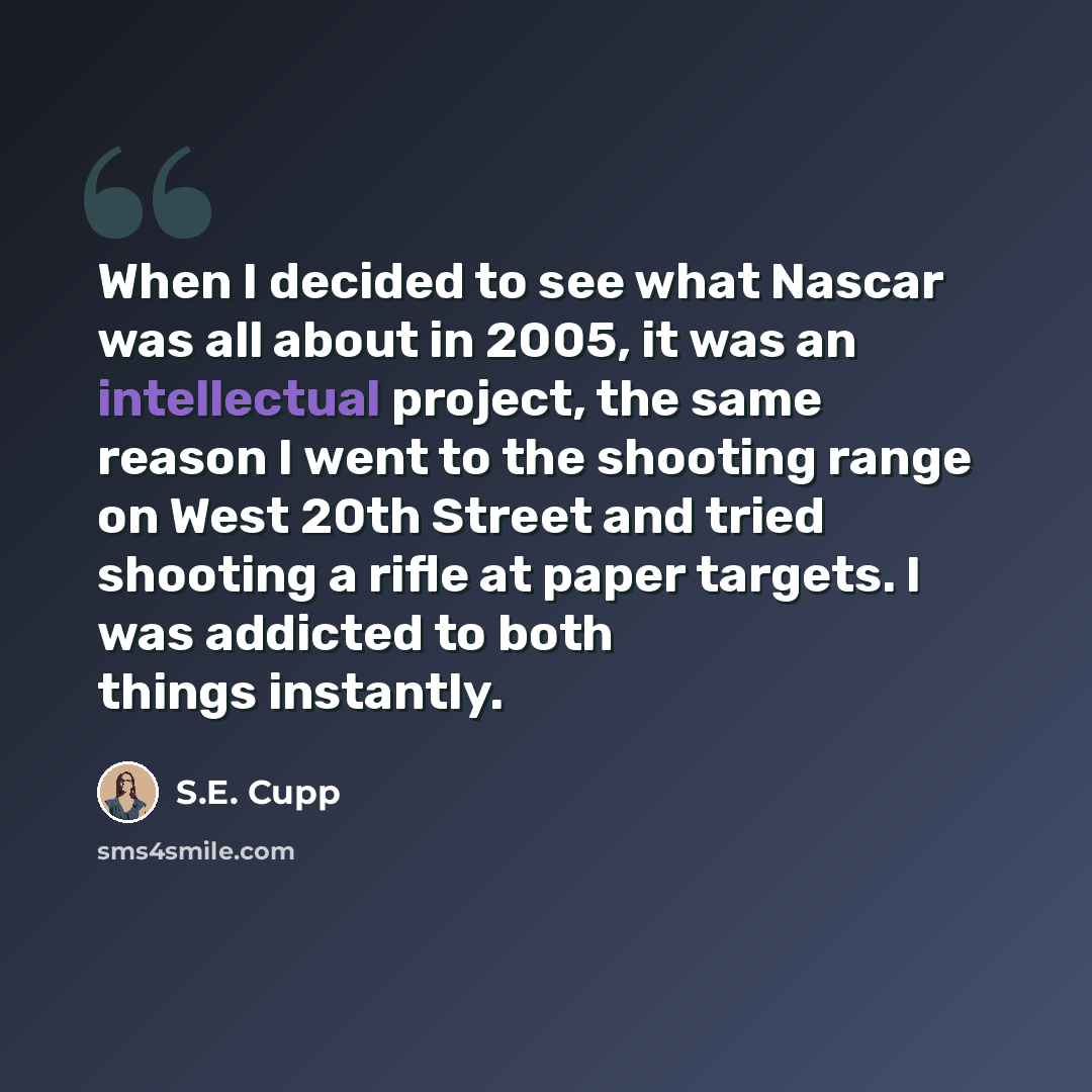 “When I decided to see what Nascar was all about in 2005, it was an intellectual project, the same reason I went to the shooting range on West 20th Street and tried shooting a rifle at paper targets. I was addicted to both things instantly.” quote by S.E. Cupp