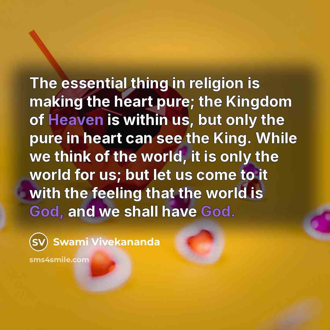“The essential thing in religion is making the heart pure; the Kingdom of Heaven is within us, but only the pure in heart can see the King. While we think of the world, it is only the world for us; but let us come to it with the feeling that the world is God, and we shall have God.” quote by Swami Vivekananda