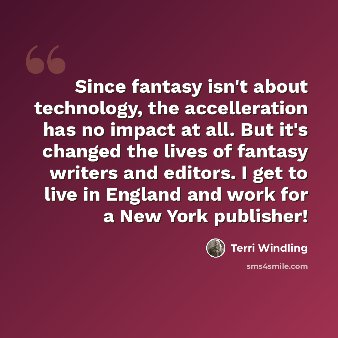 “Since fantasy isn't about technology, the accelleration has no impact at all. But it's changed the lives of fantasy writers and editors. I get to live in England and work for a New York publisher!” quote by Terri Windling