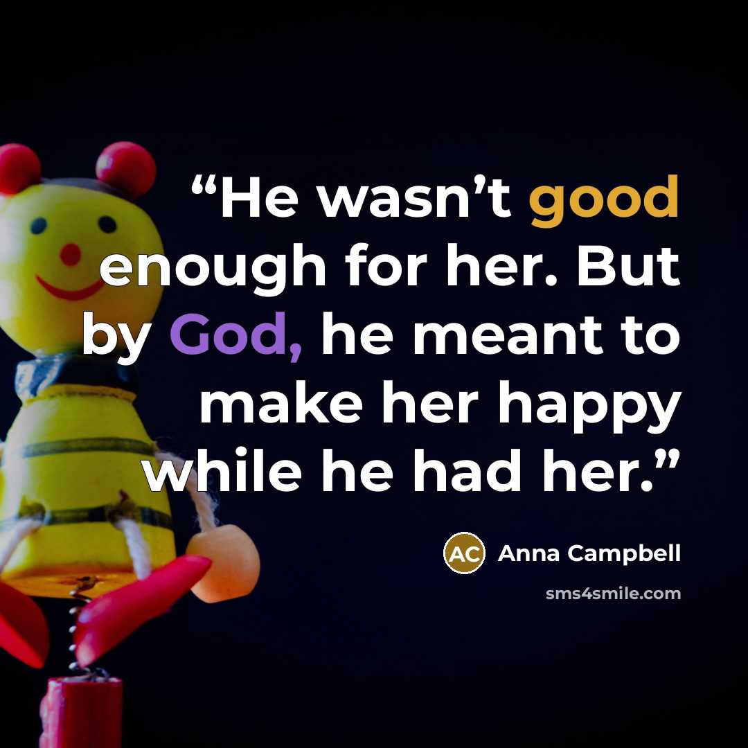 “He wasn’t good enough for her. But by God, he meant to make her happy while he had her.” quote by Anna Campbell