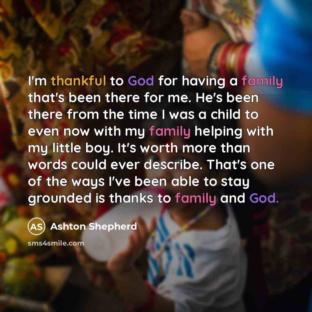 “I'm thankful to God for having a family that's been there for me. He's been there from the time I was a child to even now with my family helping with my little boy. It's worth more than words could ever describe. That's one of the ways I've been able to stay grounded is thanks to family and God.” quote by Ashton Shepherd