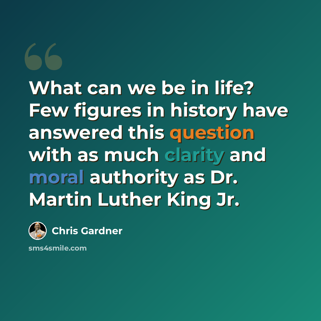 “What can we be in life? Few figures in history have answered this question with as much clarity and moral authority as Dr. Martin Luther King Jr.” quote by Chris Gardner