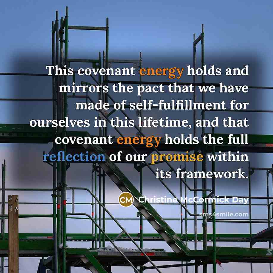 “This covenant energy holds and mirrors the pact that we have made of self-fulfillment for ourselves in this lifetime, and that covenant energy holds the full reflection of our promise within its framework.” quote by Christine McCormick Day