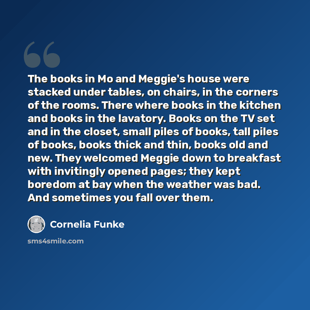 “The books in Mo and Meggie's house were stacked under tables, on chairs, in the corners of the rooms. There where books in the kitchen and books in the lavatory. Books on the TV set and in the closet, small piles of books, tall piles of books, books thick and thin, books old and new. They welcomed…” quote by Cornelia Funke