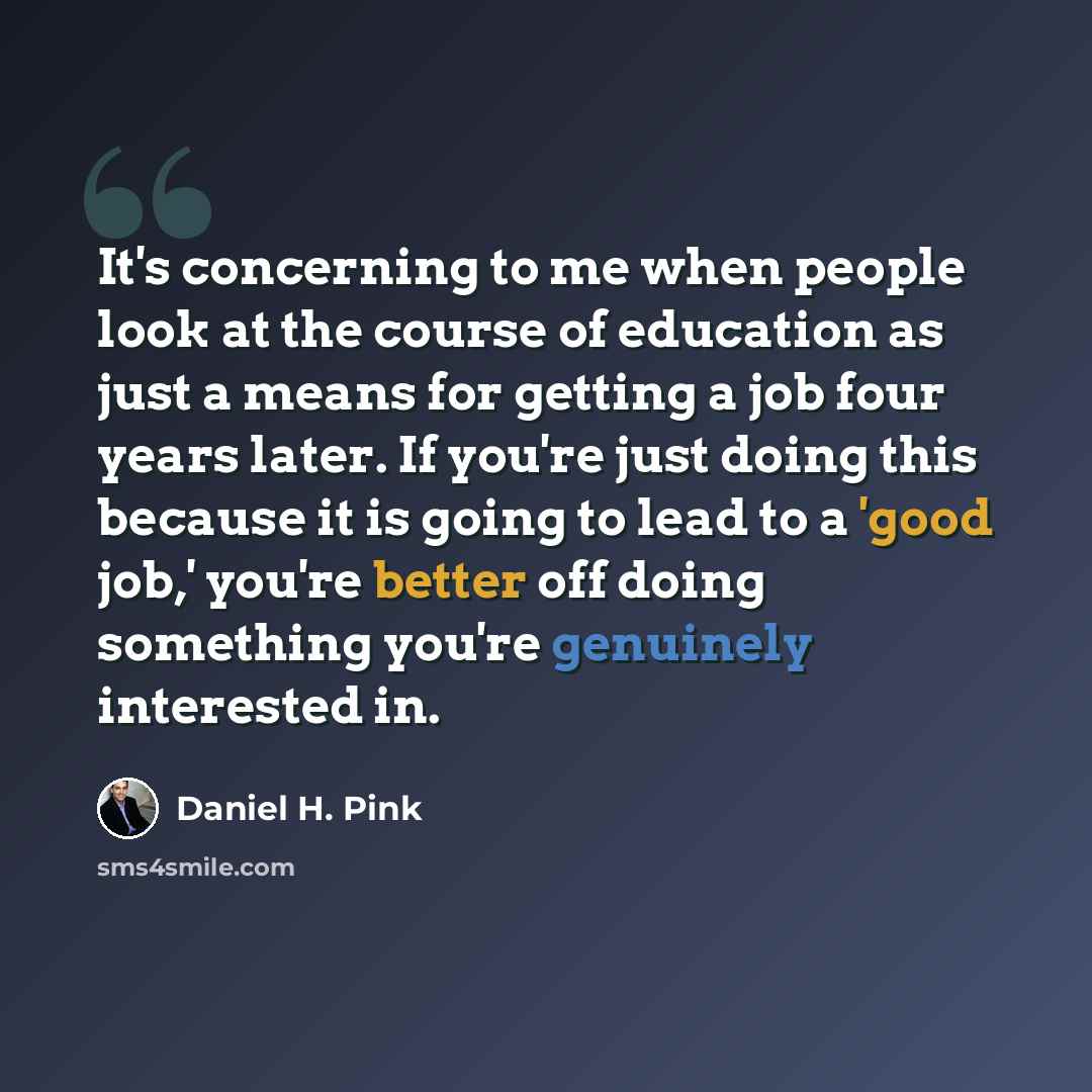 “It's concerning to me when people look at the course of education as just a means for getting a job four years later. If you're just doing this because it is going to lead to a 'good job,' you're better off doing something you're genuinely interested in.” quote by Daniel H. Pink