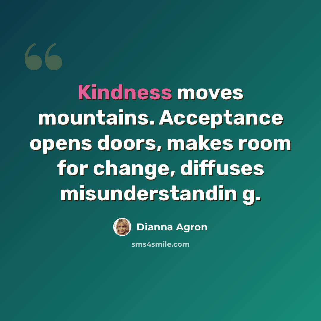“Kindness moves mountains. Acceptance opens doors, makes room for change, diffuses misunderstandin g.” quote by Dianna Agron