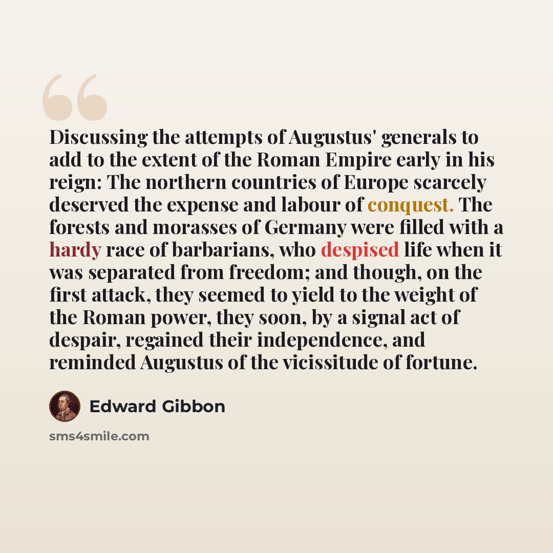 “Discussing the attempts of Augustus' generals to add to the extent of the Roman Empire early in his reign: The northern countries of Europe scarcely deserved the expense and labour of conquest. The forests and morasses of Germany were filled with a hardy race of barbarians, who despised life when…” quote by Edward Gibbon