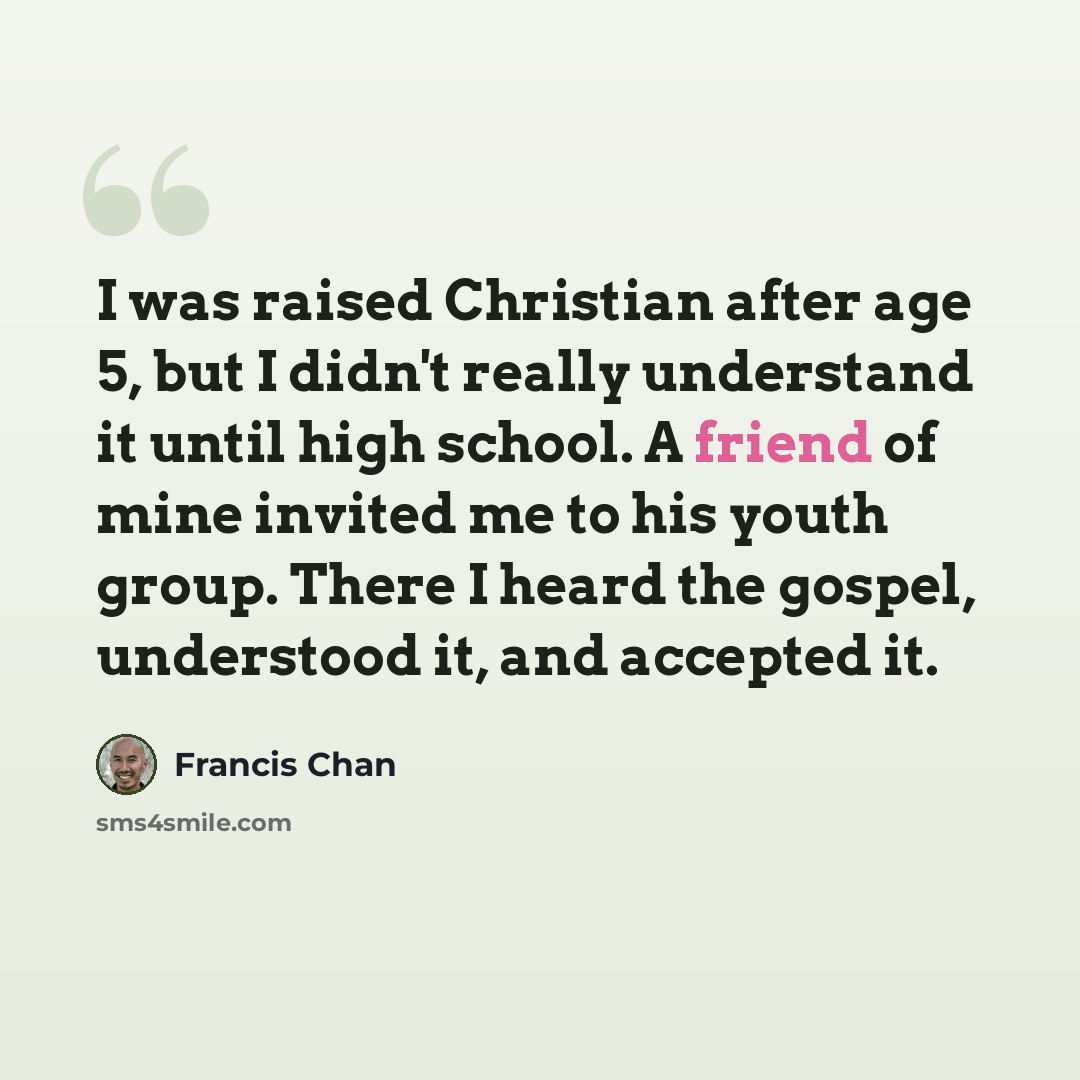 “I was raised Christian after age 5, but I didn't really understand it until high school. A friend of mine invited me to his youth group. There I heard the gospel, understood it, and accepted it.” quote by Francis Chan