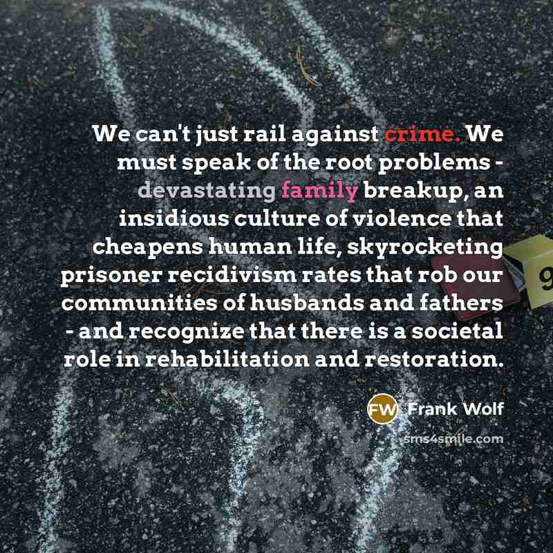 “We can't just rail against crime. We must speak of the root problems - devastating family breakup, an insidious culture of violence that cheapens human life, skyrocketing prisoner recidivism rates that rob our communities of husbands and fathers - and recognize that there is a societal role in…” quote by Frank Wolf