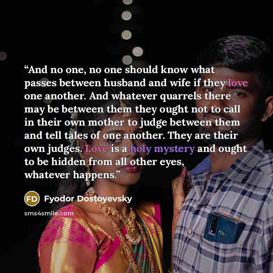 “And no one, no one should know what passes between husband and wife if they love one another. And whatever quarrels there may be between them they ought not to call in their own mother to judge between them and tell tales of one another. They are their own judges. Love is a holy mystery and ought…” quote by Fyodor Dostoyevsky