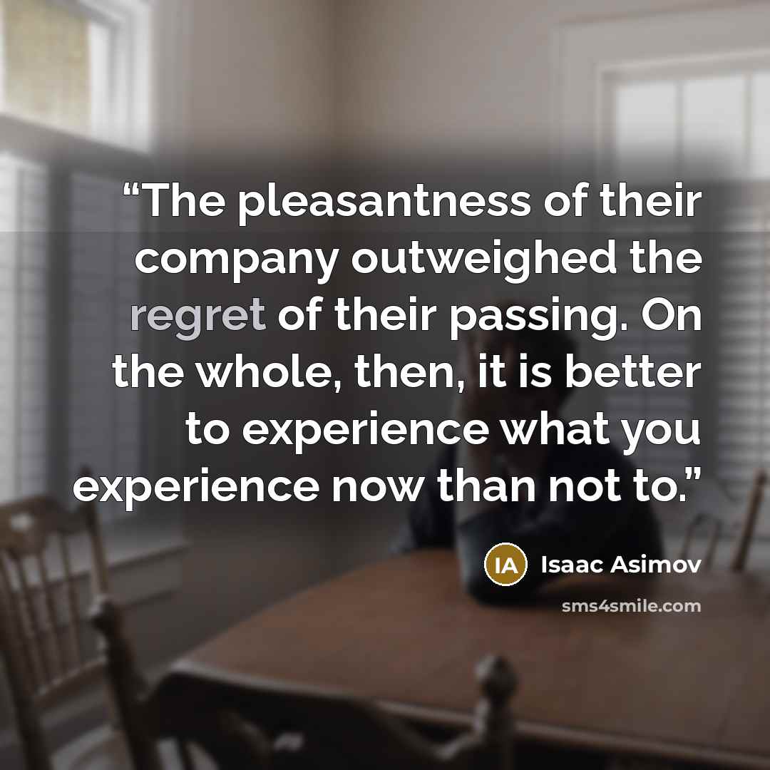“The pleasantness of their company outweighed the regret of their passing. On the whole, then, it is better to experience what you experience now than not to.” quote by Isaac Asimov