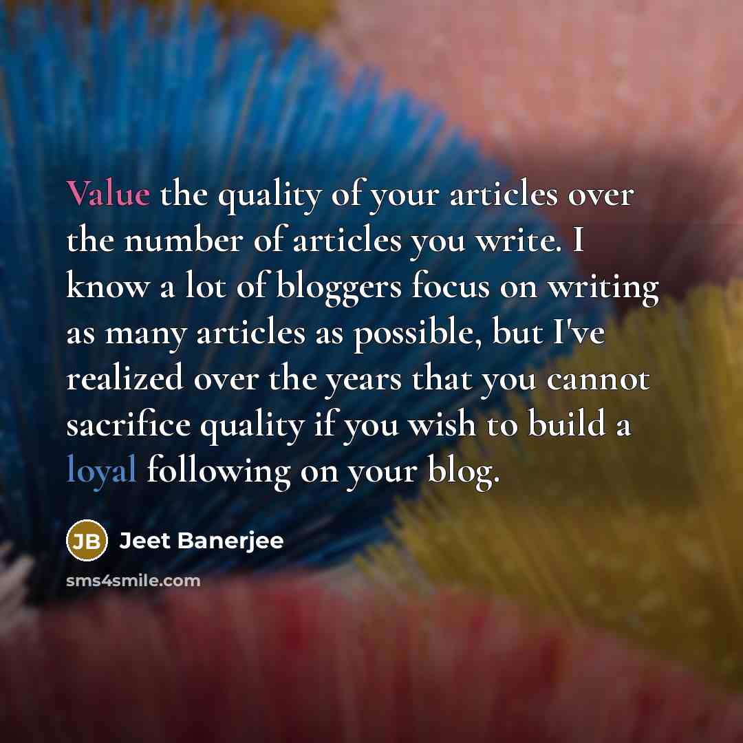 “Value the quality of your articles over the number of articles you write. I know a lot of bloggers focus on writing as many articles as possible, but I've realized over the years that you cannot sacrifice quality if you wish to build a loyal following on your blog.” quote by Jeet Banerjee