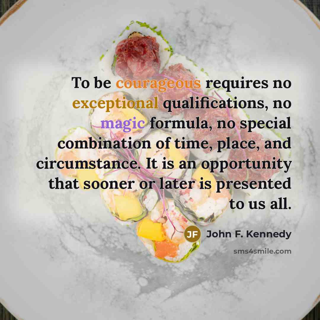 “To be courageous requires no exceptional qualifications, no magic formula, no special combination of time, place, and circumstance. It is an opportunity that sooner or later is presented to us all.” quote by John F. Kennedy