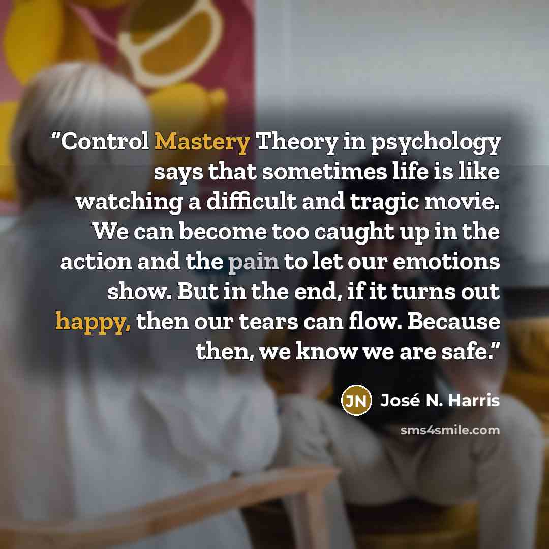 “Control Mastery Theory in psychology says that sometimes life is like watching a difficult and tragic movie. We can become too caught up in the action and the pain to let our emotions show. But in the end, if it turns out happy, then our tears can flow. Because then, we know we are safe.” quote by José N. Harris