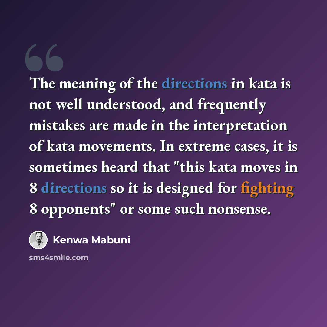 “The meaning of the directions in kata is not well understood, and frequently mistakes are made in the interpretation of kata movements. In extreme cases, it is sometimes heard that "this kata moves in 8 directions so it is designed for fighting 8 opponents" or some such nonsense.” quote by Kenwa Mabuni