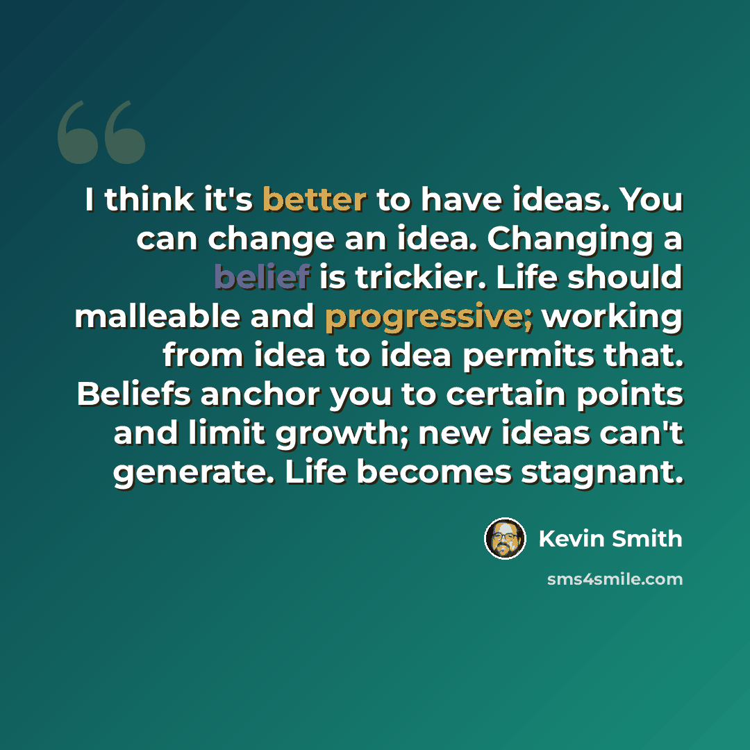 “I think it's better to have ideas. You can change an idea. Changing a belief is trickier. Life should malleable and progressive; working from idea to idea permits that. Beliefs anchor you to certain points and limit growth; new ideas can't generate. Life becomes stagnant.” quote by Kevin Smith