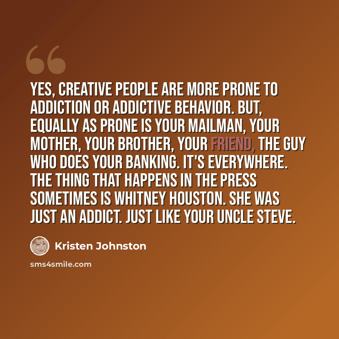 “Yes, creative people are more prone to addiction or addictive behavior. But, equally as prone is your mailman, your mother, your brother, your friend, the guy who does your banking. It's everywhere. The thing that happens in the press sometimes is Whitney Houston. She was just an addict. Just like…” quote by Kristen Johnston