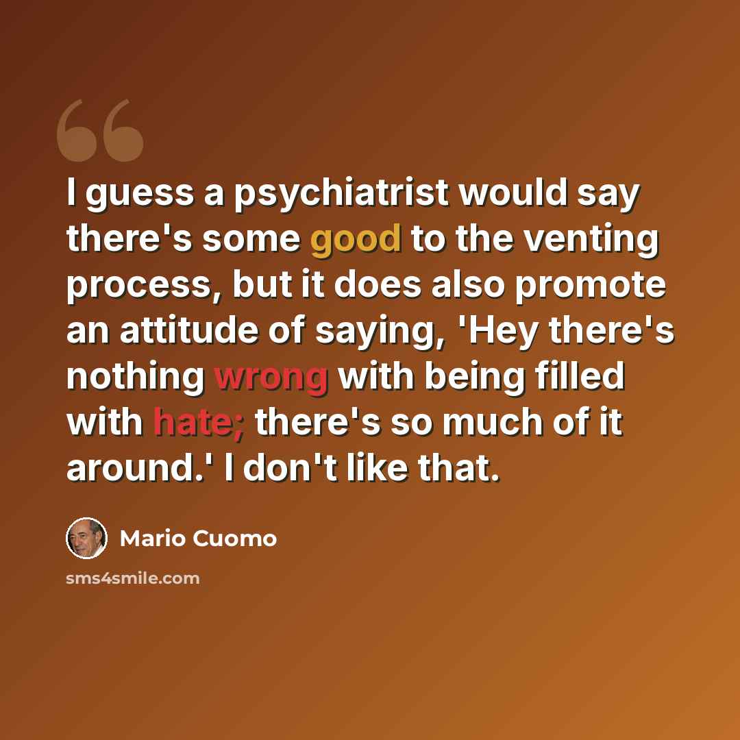 “I guess a psychiatrist would say there's some good to the venting process, but it does also promote an attitude of saying, 'Hey there's nothing wrong with being filled with hate; there's so much of it around.' I don't like that.” quote by Mario Cuomo