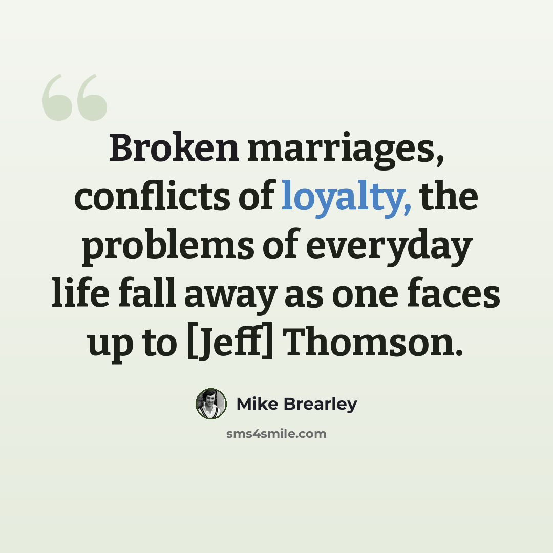 “Broken marriages, conflicts of loyalty, the problems of everyday life fall away as one faces up to [Jeff] Thomson.” quote by Mike Brearley