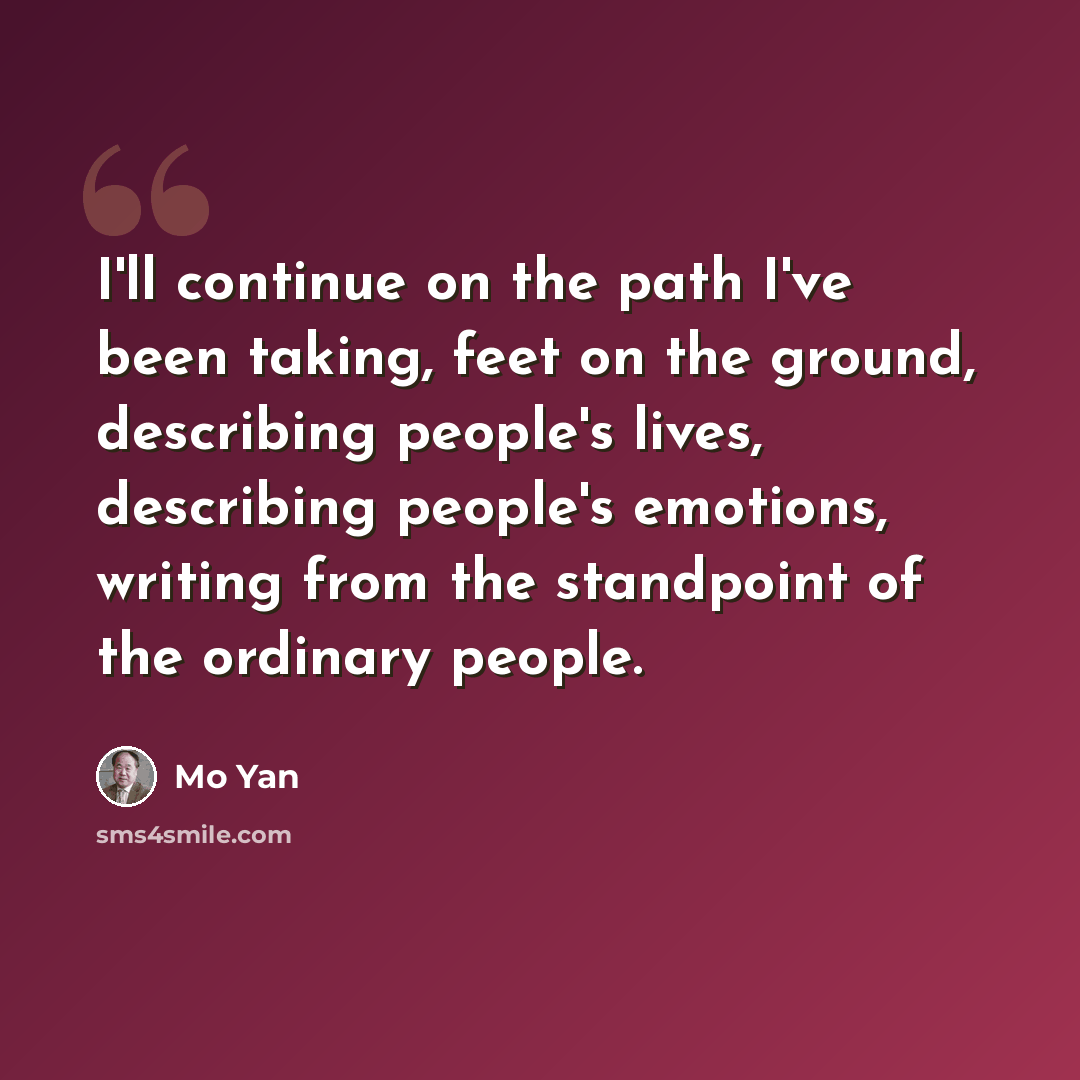 “I'll continue on the path I've been taking, feet on the ground, describing people's lives, describing people's emotions, writing from the standpoint of the ordinary people.” quote by Mo Yan
