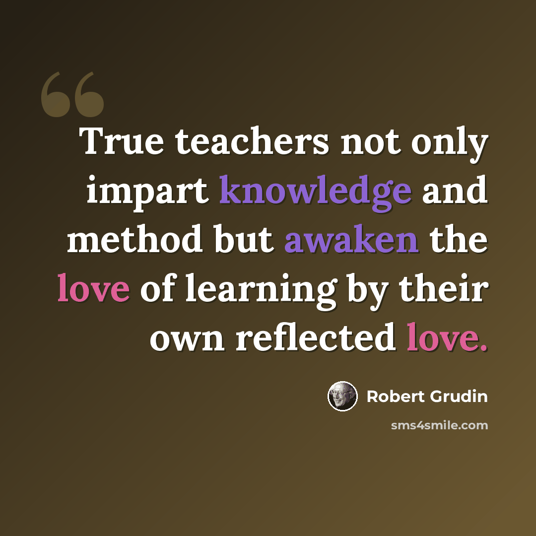 “True teachers not only impart knowledge and method but awaken the love of learning by their own reflected love.” quote by Robert Grudin