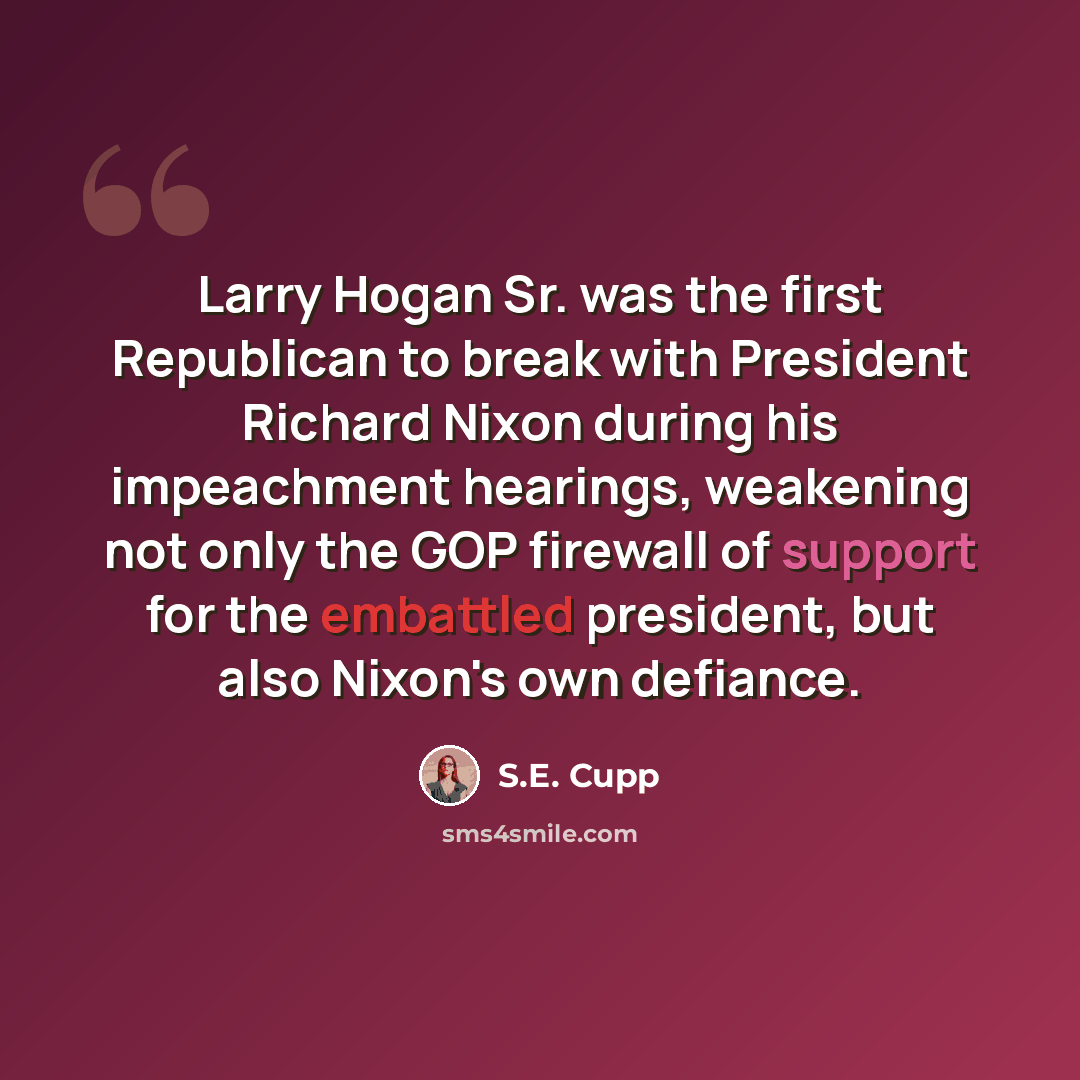 “Larry Hogan Sr. was the first Republican to break with President Richard Nixon during his impeachment hearings, weakening not only the GOP firewall of support for the embattled president, but also Nixon's own defiance.” quote by S.E. Cupp