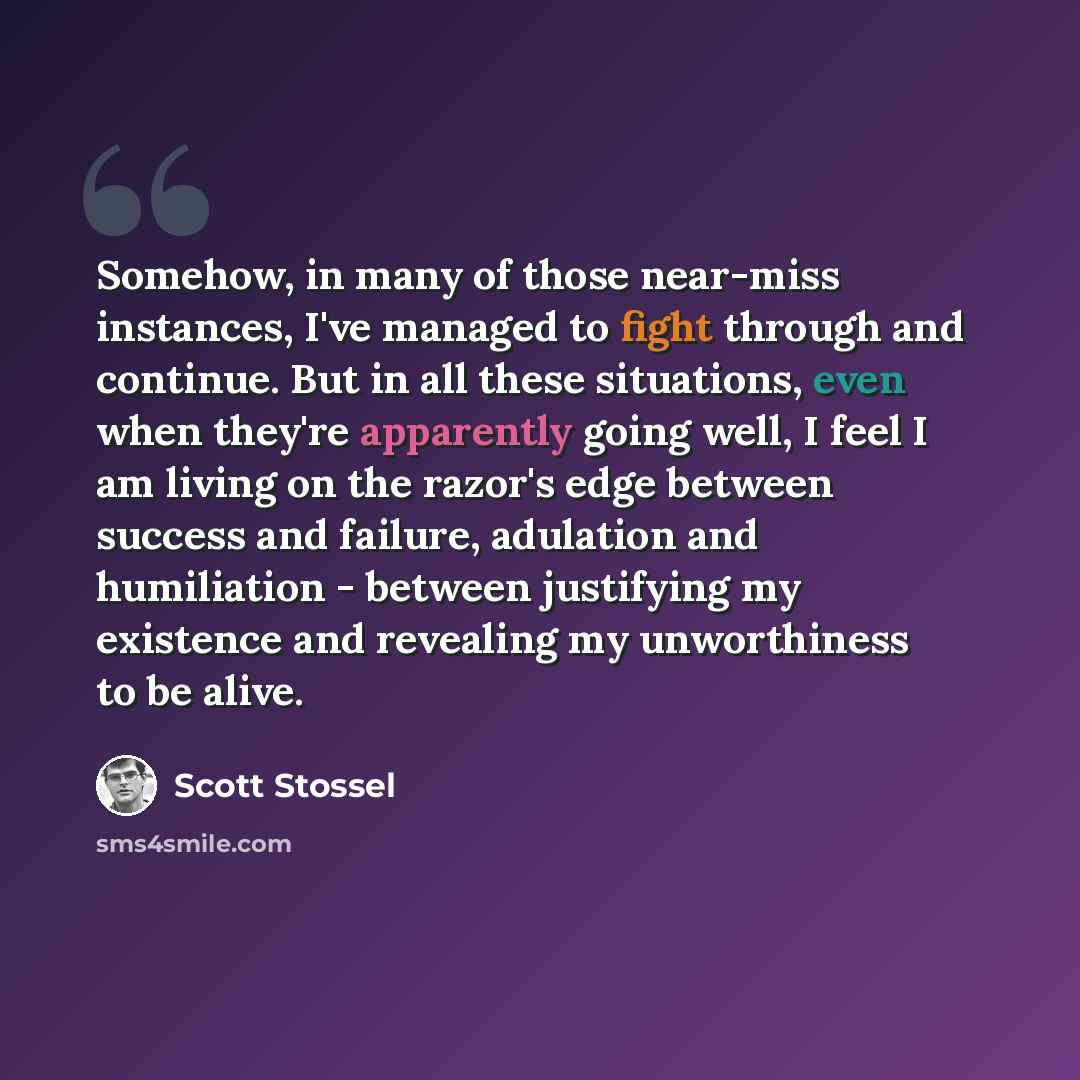 “Somehow, in many of those near-miss instances, I've managed to fight through and continue. But in all these situations, even when they're apparently going well, I feel I am living on the razor's edge between success and failure, adulation and humiliation - between justifying my existence and…” quote by Scott Stossel