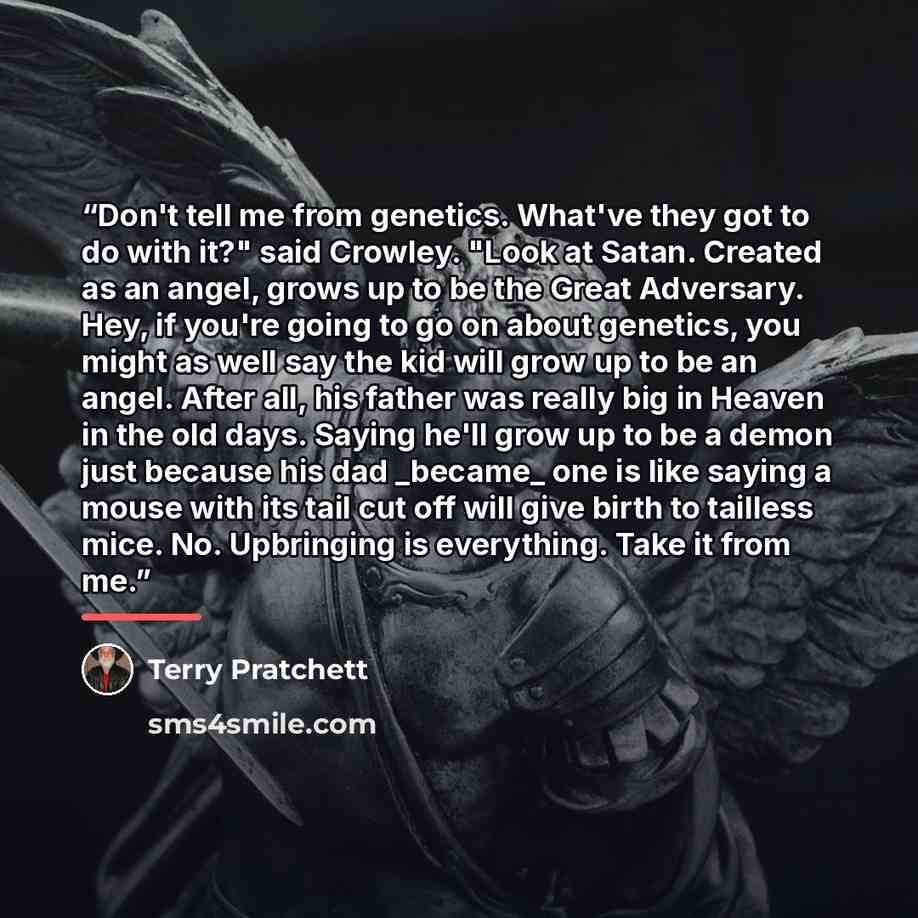 “Don't tell me from genetics. What've they got to do with it?" said Crowley. "Look at Satan. Created as an angel, grows up to be the Great Adversary. Hey, if you're going to go on about genetics, you might as well say the kid will grow up to be an angel. After all, his father was really big in…” quote by Terry Pratchett