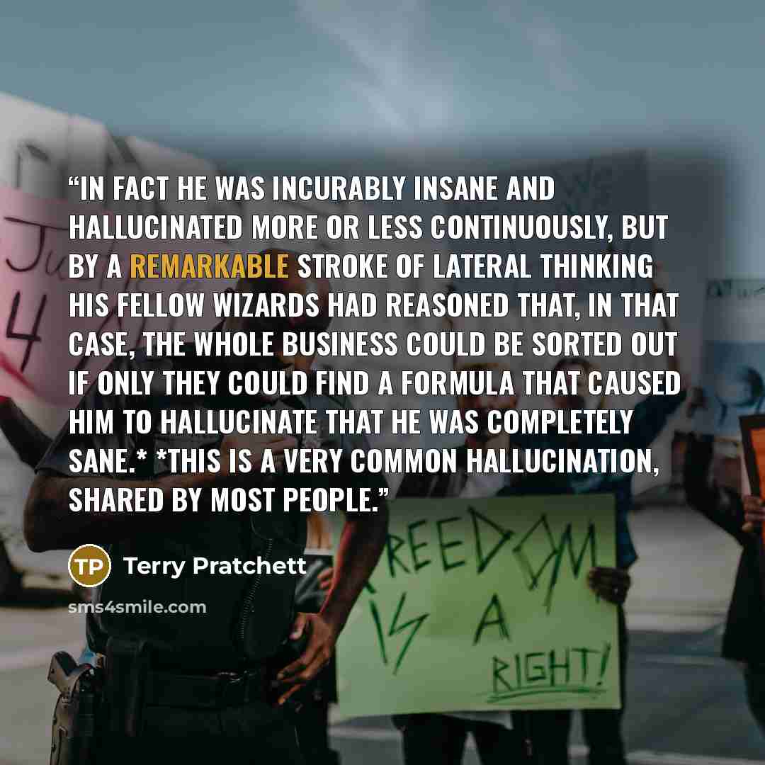 “In fact he was incurably insane and hallucinated more or less continuously, but by a remarkable stroke of lateral thinking his fellow wizards had reasoned that, in that case, the whole business could be sorted out if only they could find a formula that caused him to hallucinate that he was…” quote by Terry Pratchett