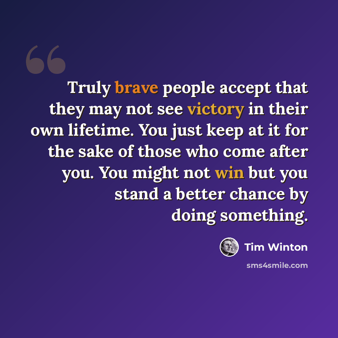 “Truly brave people accept that they may not see victory in their own lifetime. You just keep at it for the sake of those who come after you. You might not win but you stand a better chance by doing something.” quote by Tim Winton