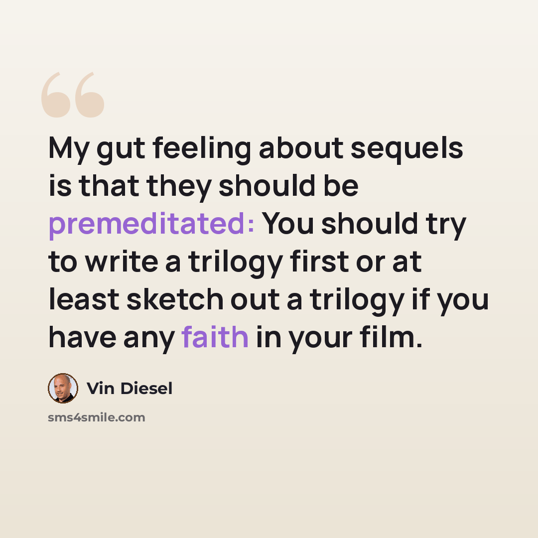 “My gut feeling about sequels is that they should be premeditated: You should try to write a trilogy first or at least sketch out a trilogy if you have any faith in your film.” quote by Vin Diesel