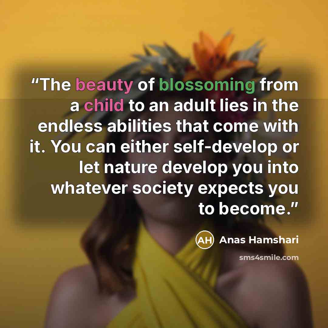 “The beauty of blossoming from a child to an adult lies in the endless abilities that come with it. You can either self-develop or let nature develop you into whatever society expects you to become.” quote by Anas Hamshari