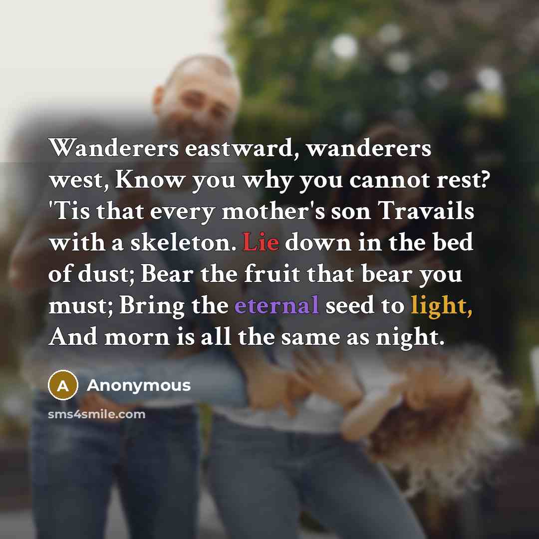 “Wanderers eastward, wanderers west, Know you why you cannot rest? 'Tis that every mother's son Travails with a skeleton. Lie down in the bed of dust; Bear the fruit that bear you must; Bring the eternal seed to light, And morn is all the same as night.” quote by Anonymous