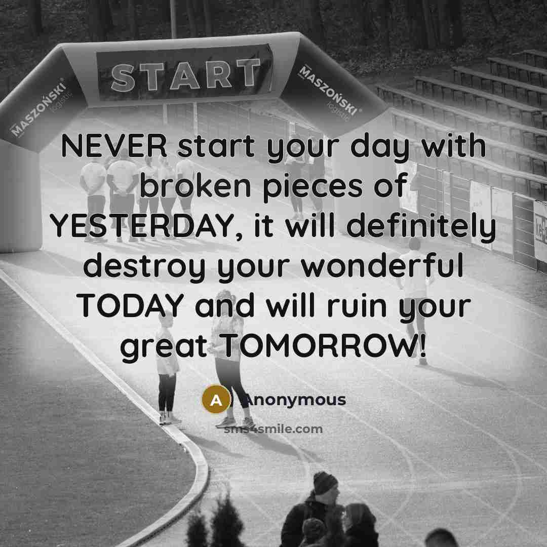“NEVER start your day with broken pieces of YESTERDAY, it will definitely destroy your wonderful TODAY and will ruin your great TOMORROW!” quote by Anonymous