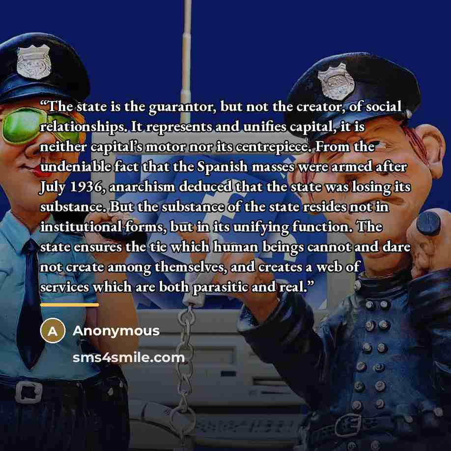 “The state is the guarantor, but not the creator, of social relationships. It represents and unifies capital, it is neither capital’s motor nor its centrepiece. From the undeniable fact that the Spanish masses were armed after July 1936, anarchism deduced that the state was losing its substance…” quote by Anonymous