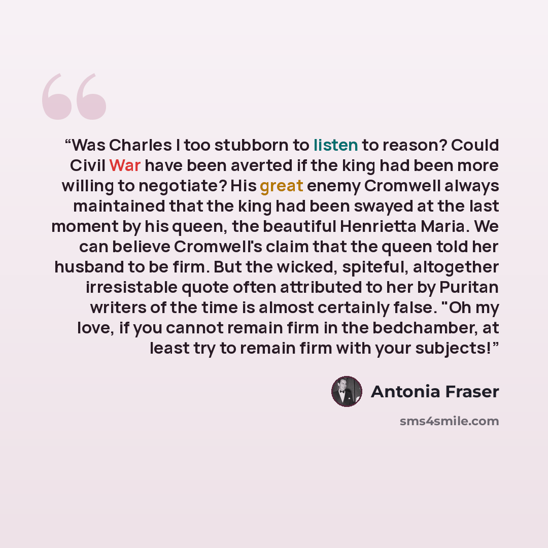 “Was Charles I too stubborn to listen to reason? Could Civil War have been averted if the king had been more willing to negotiate? His great enemy Cromwell always maintained that the king had been swayed at the last moment by his queen, the beautiful Henrietta Maria. We can believe Cromwell's claim…” quote by Antonia Fraser