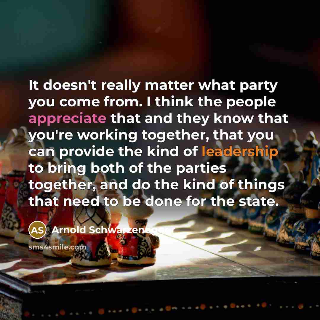 “It doesn't really matter what party you come from. I think the people appreciate that and they know that you're working together, that you can provide the kind of leadership to bring both of the parties together, and do the kind of things that need to be done for the state.” quote by Arnold Schwarzenegger
