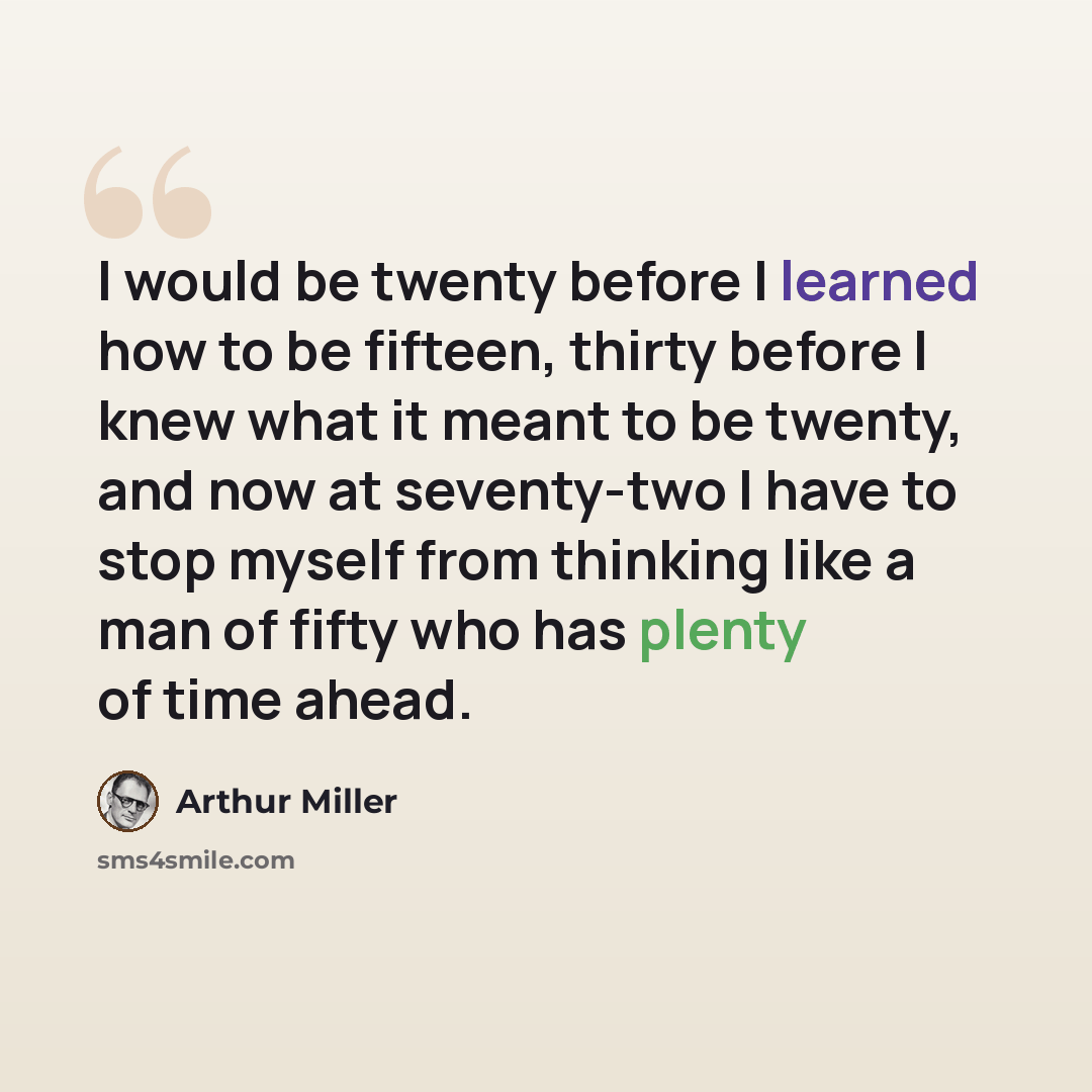 “I would be twenty before I learned how to be fifteen, thirty before I knew what it meant to be twenty, and now at seventy-two I have to stop myself from thinking like a man of fifty who has plenty of time ahead.” quote by Arthur Miller